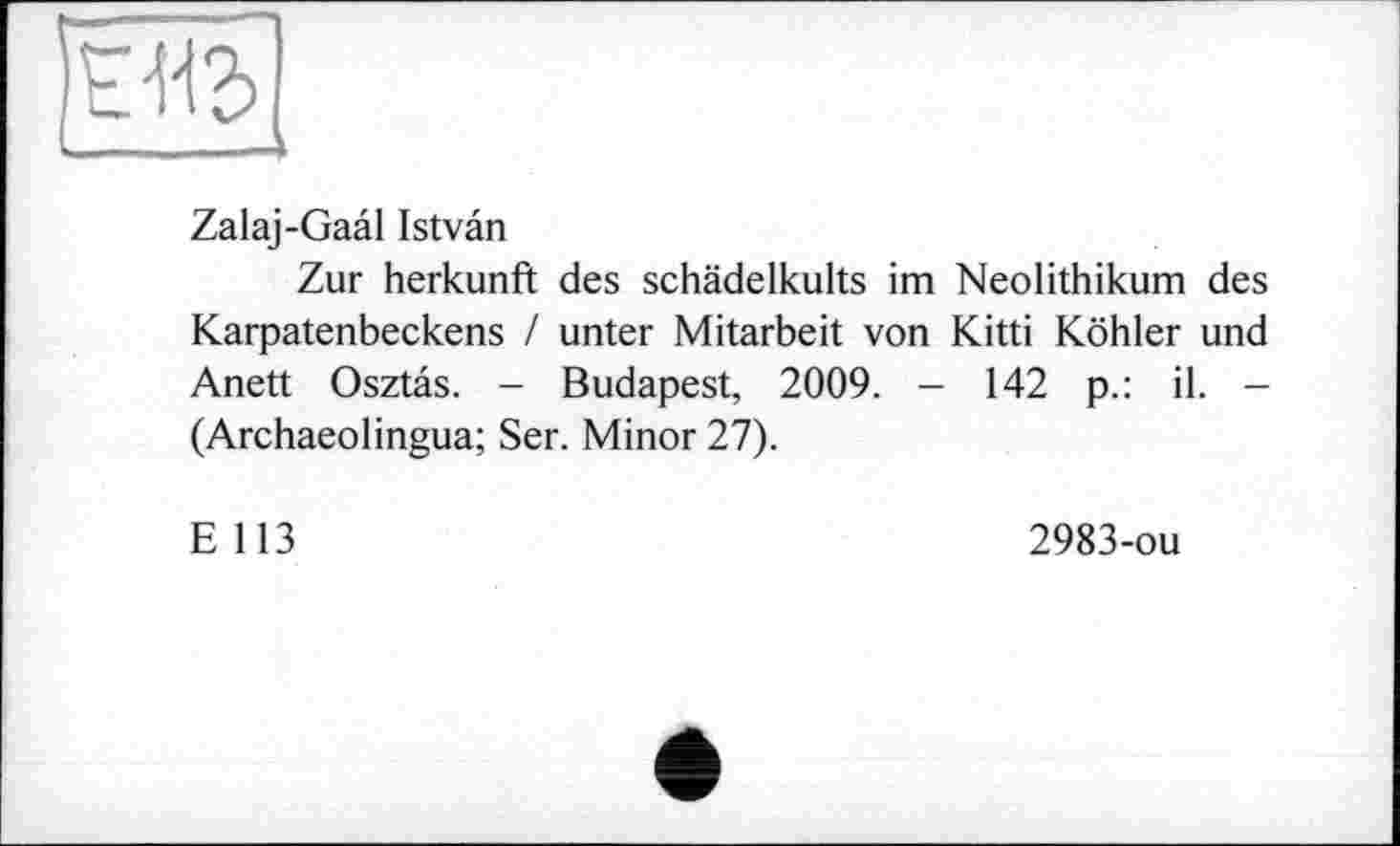 ﻿----_д
Zalaj-Gaâl Istvân
Zur herkunft des schädelkults im Neolithikum des Karpatenbeckens / unter Mitarbeit von Kitti Köhler und Anett Osztas. - Budapest, 2009. - 142 p.: il. -(Archaeolingua; Ser. Minor 27).
E113	2983-ou